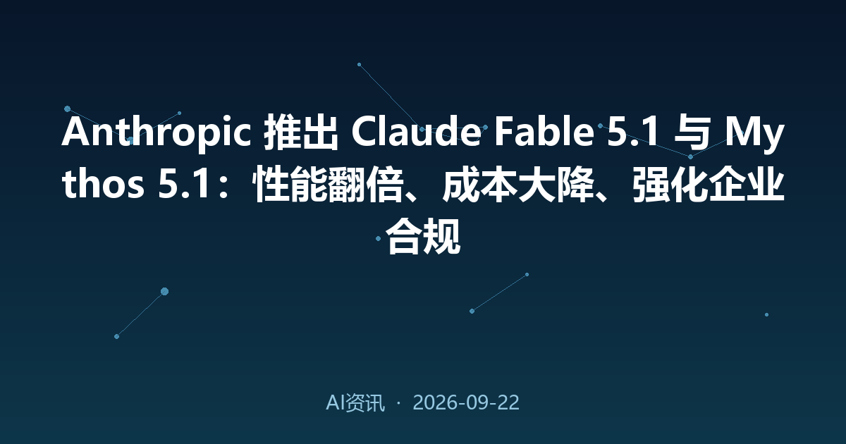 Anthropic 推出 Claude Fable 5.1 与 Mythos 5.1：性能翻倍、成本大降、强化企业合规